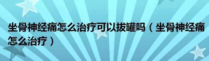 坐骨神经痛怎么治疗可以拔罐吗（坐骨神经痛怎么治疗）