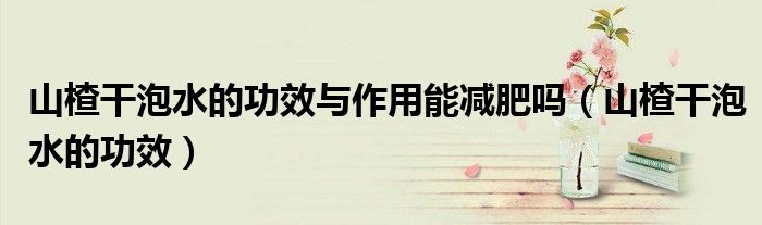山楂干泡水的功效与作用能减肥吗（山楂干泡水的功效）