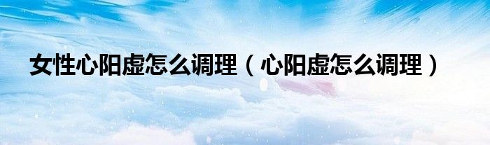 女性心阳虚怎么调理（心阳虚怎么调理）