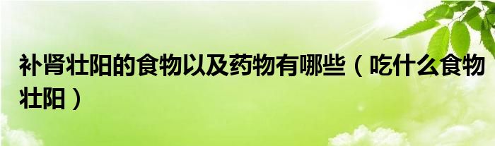 补肾壮阳的食物以及药物有哪些（吃什么食物壮阳）