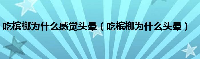 吃槟榔为什么感觉头晕（吃槟榔为什么头晕）