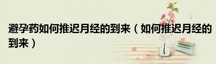 避孕药如何推迟月经的到来（如何推迟月经的到来）