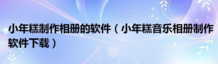 小年糕制作相册的软件（小年糕音乐相册制作软件下载）