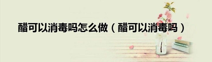 醋可以消毒吗怎么做（醋可以消毒吗）