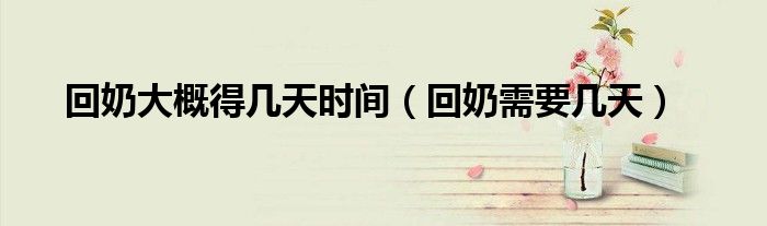 回奶大概得几天时间（回奶需要几天）