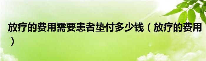 放疗的费用需要患者垫付多少钱（放疗的费用）