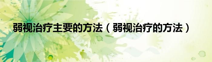 弱视治疗主要的方法（弱视治疗的方法）