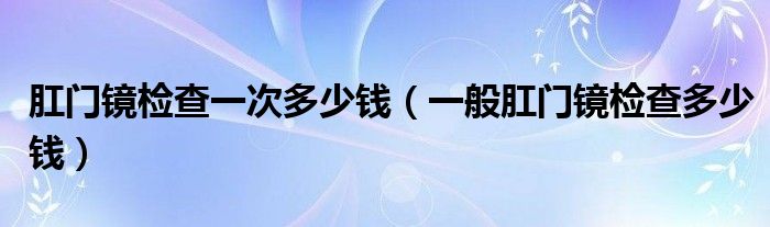 肛门镜检查一次多少钱（一般肛门镜检查多少钱）