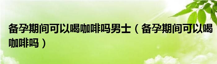 备孕期间可以喝咖啡吗男士（备孕期间可以喝咖啡吗）