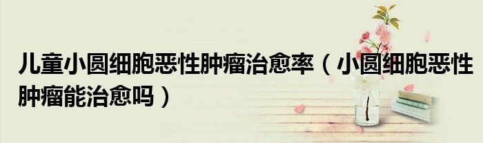 儿童小圆细胞恶性肿瘤治愈率（小圆细胞恶性肿瘤能治愈吗）