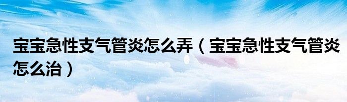 宝宝急性支气管炎怎么弄（宝宝急性支气管炎怎么治）