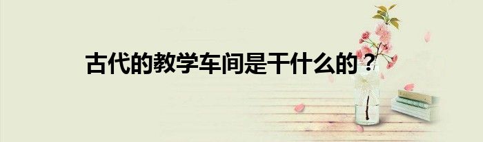 古代的教学车间是干什么的？