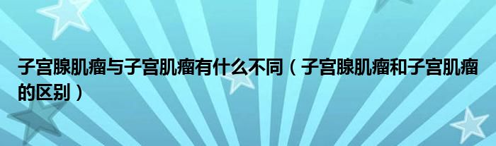 子宫腺肌瘤与子宫肌瘤有什么不同（子宫腺肌瘤和子宫肌瘤的区别）