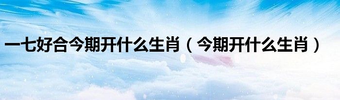 一七好合今期开什么生肖（今期开什么生肖）