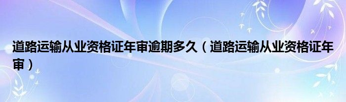 道路运输从业资格证年审逾期多久（道路运输从业资格证年审）