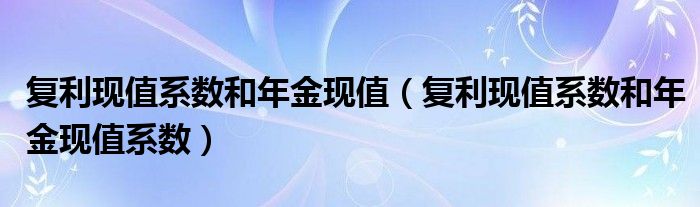 复利现值系数和年金现值（复利现值系数和年金现值系数）