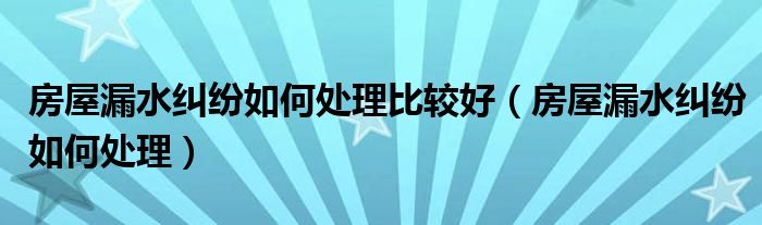 房屋漏水纠纷如何处理比较好（房屋漏水纠纷如何处理）