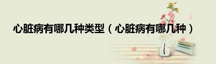 心脏病有哪几种类型（心脏病有哪几种）