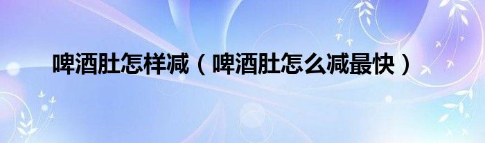 啤酒肚怎样减（啤酒肚怎么减最快）