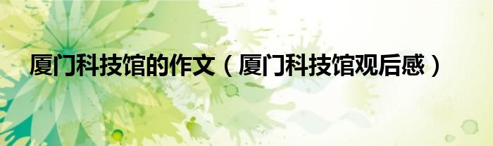 厦门科技馆的作文（厦门科技馆观后感）