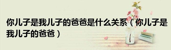 你儿子是我儿子的爸爸是什么关系（你儿子是我儿子的爸爸）