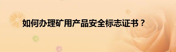 如何办理矿用产品安全标志证书？