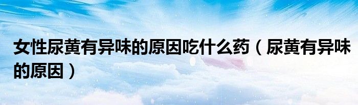 女性尿黄有异味的原因吃什么药（尿黄有异味的原因）