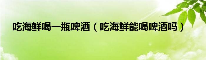 吃海鲜喝一瓶啤酒（吃海鲜能喝啤酒吗）