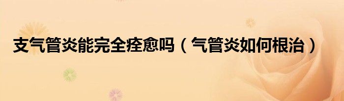 支气管炎能完全痊愈吗（气管炎如何根治）