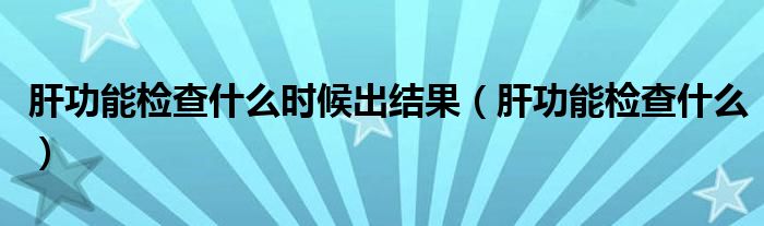 肝功能检查什么时候出结果（肝功能检查什么）