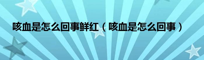 咳血是怎么回事鲜红（咳血是怎么回事）