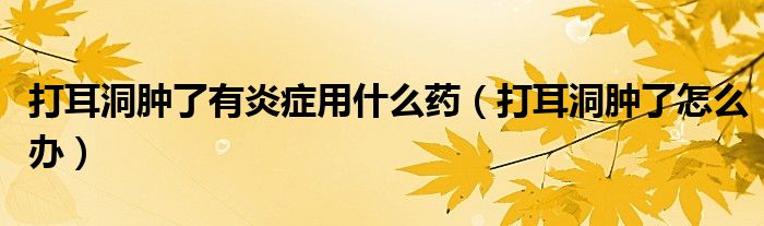 打耳洞肿了有炎症用什么药（打耳洞肿了怎么办）
