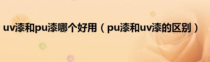 uv漆和pu漆哪个好用（pu漆和uv漆的区别）