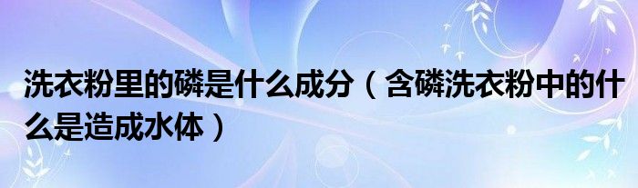 洗衣粉里的磷是什么成分（含磷洗衣粉中的什么是造成水体）