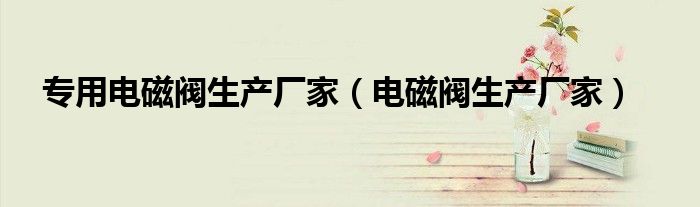专用电磁阀生产厂家（电磁阀生产厂家）