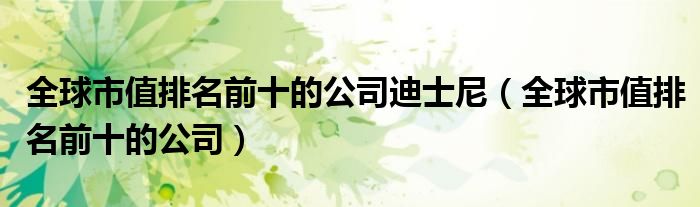 全球市值排名前十的公司迪士尼（全球市值排名前十的公司）