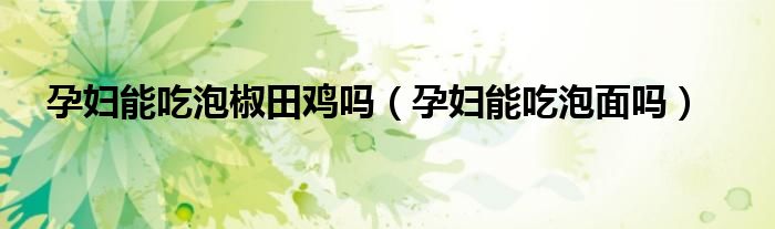 孕妇能吃泡椒田鸡吗（孕妇能吃泡面吗）