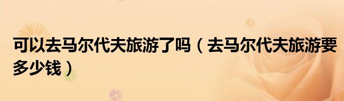 可以去马尔代夫旅游了吗（去马尔代夫旅游要多少钱）