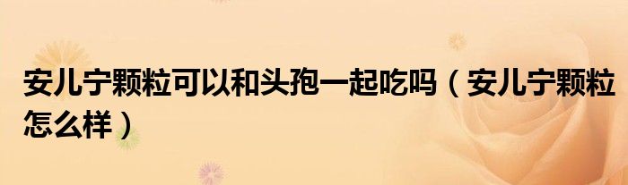 安儿宁颗粒可以和头孢一起吃吗（安儿宁颗粒怎么样）