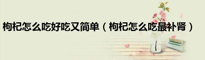 枸杞怎么吃好吃又简单（枸杞怎么吃最补肾）
