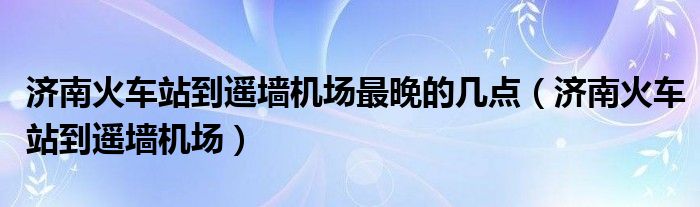 济南火车站到遥墙机场最晚的几点（济南火车站到遥墙机场）