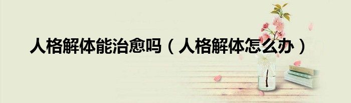 人格解体能治愈吗（人格解体怎么办）