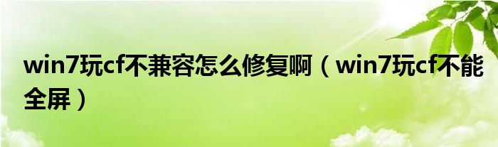 win7玩cf不兼容怎么修复啊（win7玩cf不能全屏）