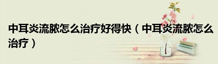中耳炎流脓怎么治疗好得快（中耳炎流脓怎么治疗）