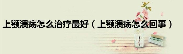 上颚溃疡怎么治疗最好（上颚溃疡怎么回事）