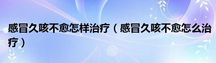 感冒久咳不愈怎样治疗（感冒久咳不愈怎么治疗）