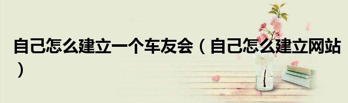 自己怎么建立一个车友会（自己怎么建立网站）