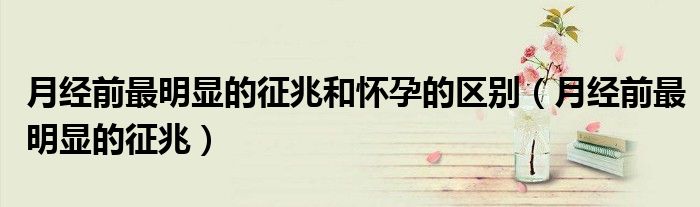 月经前最明显的征兆和怀孕的区别（月经前最明显的征兆）