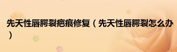 先天性唇腭裂疤痕修复（先天性唇腭裂怎么办）