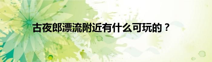 古夜郎漂流附近有什么可玩的？